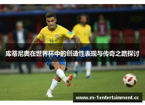 库蒂尼奥在世界杯中的创造性表现与传奇之路探讨