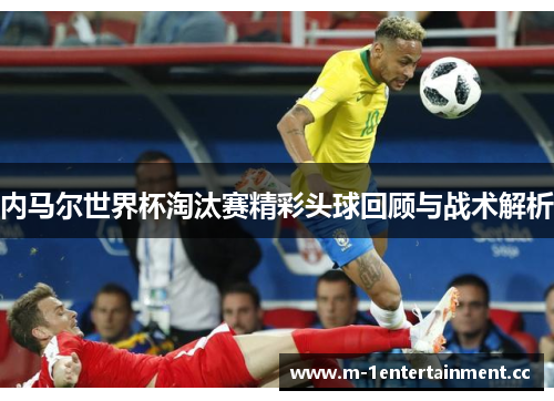 内马尔世界杯淘汰赛精彩头球回顾与战术解析
