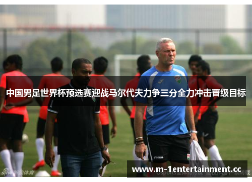 中国男足世界杯预选赛迎战马尔代夫力争三分全力冲击晋级目标