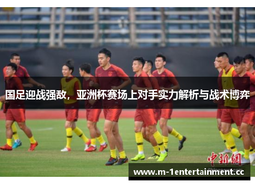 国足迎战强敌，亚洲杯赛场上对手实力解析与战术博弈