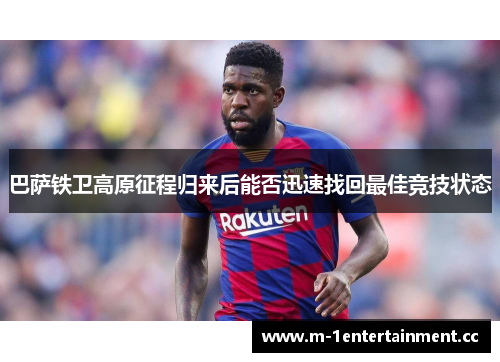 巴萨铁卫高原征程归来后能否迅速找回最佳竞技状态