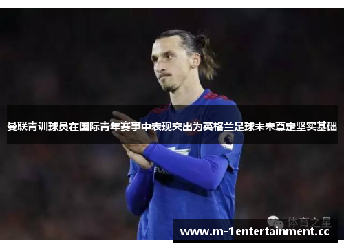 曼联青训球员在国际青年赛事中表现突出为英格兰足球未来奠定坚实基础
