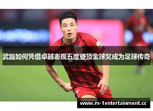 武磊如何凭借卓越表现五度登顶金球奖成为足球传奇