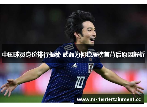 中国球员身价排行揭秘 武磊为何稳居榜首背后原因解析
