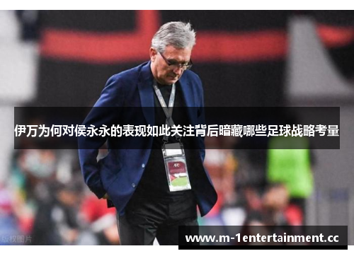 伊万为何对侯永永的表现如此关注背后暗藏哪些足球战略考量