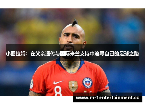 小图拉姆：在父亲遗传与国际米兰支持中追寻自己的足球之路