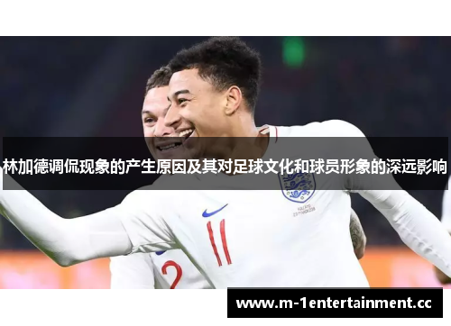 林加德调侃现象的产生原因及其对足球文化和球员形象的深远影响